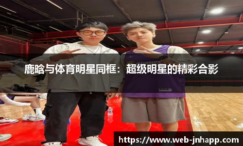 鹿晗与体育明星同框：超级明星的精彩合影